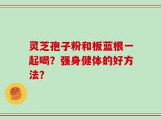 灵芝孢子粉和板蓝根一起喝？强身健体的好方法？