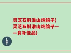 灵芝石斛淮山炖鸽子(灵芝石斛淮山炖鸽子——食补佳品)