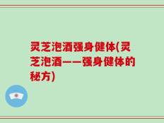 灵芝泡酒强身健体(灵芝泡酒——强身健体的秘方)