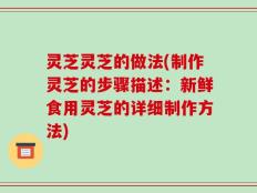 灵芝灵芝的做法(制作灵芝的步骤描述：新鲜食用灵芝的详细制作方法)