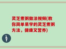 灵芝煮粥做法视频(教你简单易学的灵芝煮粥方法，健康又营养)