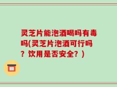 灵芝片能泡酒喝吗有毒吗(灵芝片泡酒可行吗？饮用是否安全？)