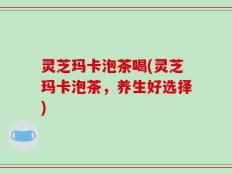 灵芝玛卡泡茶喝(灵芝玛卡泡茶，养生好选择)