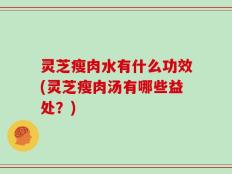 灵芝瘦肉水有什么功效(灵芝瘦肉汤有哪些益处？)
