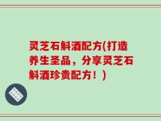 灵芝石斛酒配方(打造养生圣品，分享灵芝石斛酒珍贵配方！)