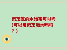 灵芝煮的水泡茶可以吗(可以用灵芝泡水喝吗？)