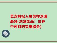 灵芝枸杞人参怎样泡酒最好(泡酒圣品：三种中药材的完美结合)