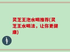 灵芝王泡水喝推荐(灵芝王水喝法，让你更健康)