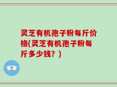 灵芝有机孢子粉每斤价格(灵芝有机孢子粉每斤多少钱？)