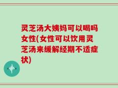 灵芝汤大姨妈可以喝吗女性(女性可以饮用灵芝汤来缓解经期不适症状)