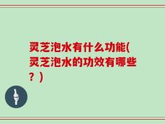 灵芝泡水有什么功能(灵芝泡水的功效有哪些？)