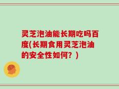 灵芝泡油能长期吃吗百度(长期食用灵芝泡油的安全性如何？)