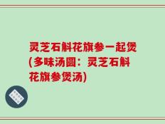 灵芝石斛花旗参一起煲(多味汤圆：灵芝石斛花旗参煲汤)