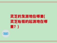 灵芝的发源地在哪里(灵芝始祖的起源地在哪里？)