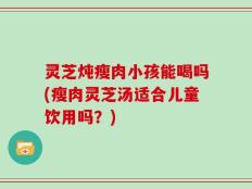 灵芝炖瘦肉小孩能喝吗(瘦肉灵芝汤适合儿童饮用吗？)