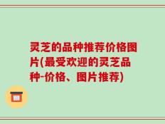 灵芝的品种推荐价格图片(最受欢迎的灵芝品种-价格、图片推荐)