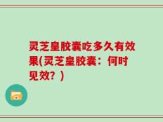 灵芝皇胶囊吃多久有效果(灵芝皇胶囊：何时见效？)