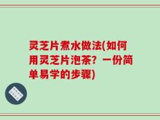 灵芝片煮水做法(如何用灵芝片泡茶？一份简单易学的步骤)
