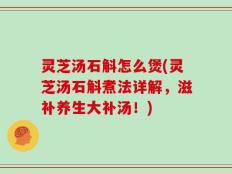 灵芝汤石斛怎么煲(灵芝汤石斛煮法详解，滋补养生大补汤！)