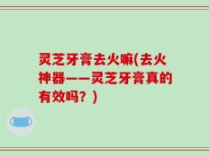 灵芝牙膏去火嘛(去火神器——灵芝牙膏真的有效吗？)