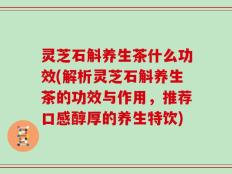 灵芝石斛养生茶什么功效(解析灵芝石斛养生茶的功效与作用，推荐口感醇厚的养生特饮)