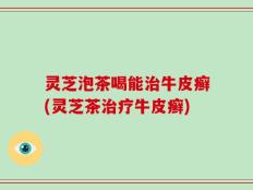 灵芝泡茶喝能治牛皮癣(灵芝茶治疗牛皮癣)