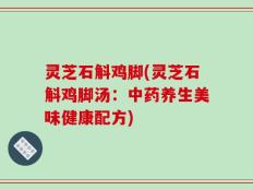 灵芝石斛鸡脚(灵芝石斛鸡脚汤：中药养生美味健康配方)
