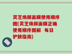 灵芝焕颜面膜使用顺序图(灵芝焕颜面膜正确使用顺序图解  每日护肤指南)