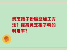 灵芝孢子粉破壁加工方法？提高灵芝孢子粉的利用率？