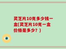 灵芝片10克多少钱一盒(灵芝片10克一盒价格是多少？)