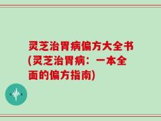 灵芝治胃病偏方大全书(灵芝治胃病：一本全面的偏方指南)