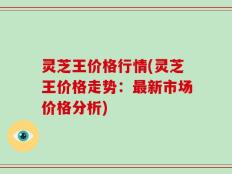灵芝王价格行情(灵芝王价格走势：最新市场价格分析)