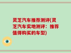 灵芝汽车推荐测评(灵芝汽车实地测评：推荐值得购买的车型)