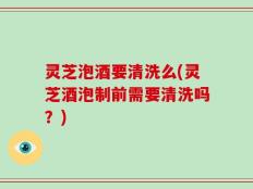 灵芝泡酒要清洗么(灵芝酒泡制前需要清洗吗？)