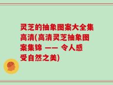 灵芝的抽象图案大全集高清(高清灵芝抽象图案集锦 —— 令人感受自然之美)
