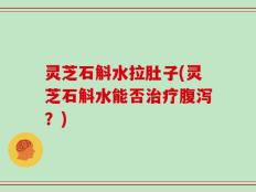 灵芝石斛水拉肚子(灵芝石斛水能否治疗腹泻？)