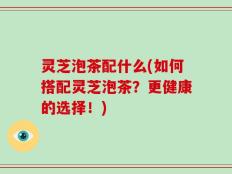 灵芝泡茶配什么(如何搭配灵芝泡茶？更健康的选择！)