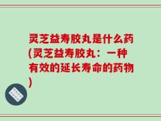 灵芝益寿胶丸是什么药(灵芝益寿胶丸：一种有效的延长寿命的药物)