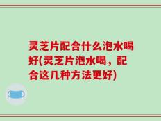 灵芝片配合什么泡水喝好(灵芝片泡水喝，配合这几种方法更好)