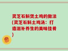 灵芝石斛煲土鸡的做法(灵芝石斛土鸡汤：打造滋补养生的美味佳肴)