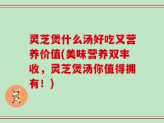 灵芝煲什么汤好吃又营养价值(美味营养双丰收，灵芝煲汤你值得拥有！)