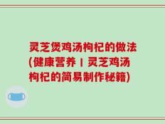 灵芝煲鸡汤枸杞的做法(健康营养丨灵芝鸡汤枸杞的简易制作秘籍)