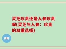 灵芝珍贵还是人参珍贵呢(灵芝与人参：珍贵的双重选择)