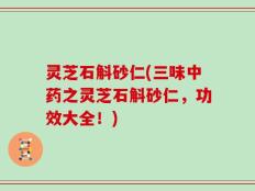 灵芝石斛砂仁(三味中药之灵芝石斛砂仁，功效大全！)