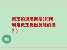 灵芝的煲汤用法(如何利用灵芝煲出美味的汤？)
