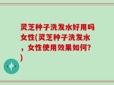 灵芝种子洗发水好用吗女性(灵芝种子洗发水，女性使用效果如何？)
