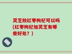 灵芝放红枣枸杞可以吗(红枣枸杞加灵芝有哪些好处？)