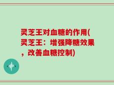 灵芝王对血糖的作用(灵芝王：增强降糖效果，改善血糖控制)