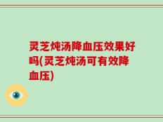 灵芝炖汤降血压效果好吗(灵芝炖汤可有效降血压)