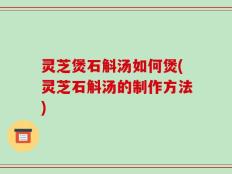 灵芝煲石斛汤如何煲(灵芝石斛汤的制作方法)